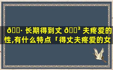 🕷 长期得到丈 🌳 夫疼爱的女性,有什么特点「得丈夫疼爱的女命日柱有哪些」